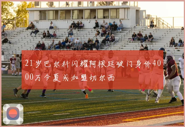 21岁巴尔科闪耀阿根廷破门身价4000万今夏或加盟切尔西