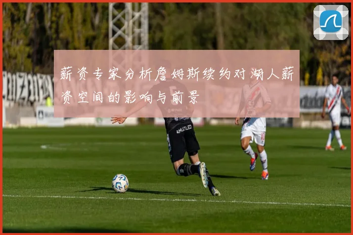 薪资专家分析詹姆斯续约对湖人薪资空间的影响与前景