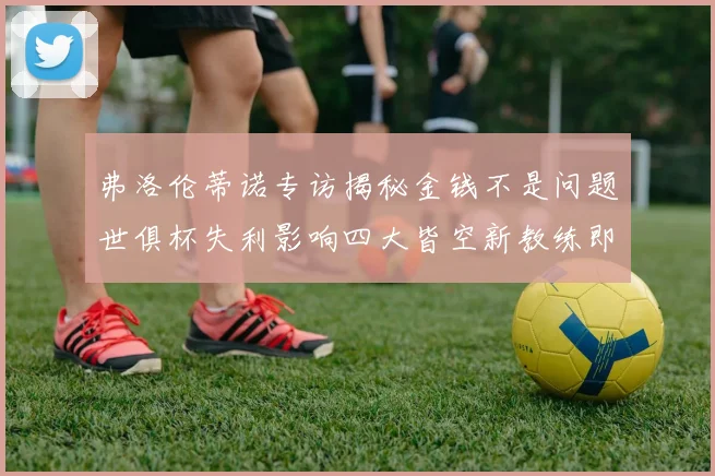 弗洛伦蒂诺专访揭秘金钱不是问题世俱杯失利影响四大皆空新教练即将到来