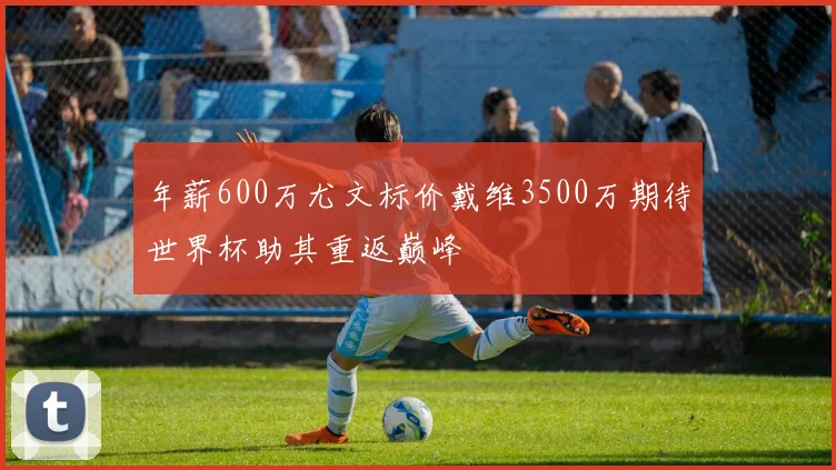 年薪600万尤文标价戴维3500万期待世界杯助其重返巅峰