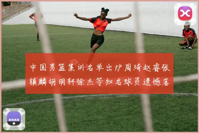 中国男篮集训名单出炉周琦赵睿张镇麟胡明轩徐杰等知名球员遗憾落选