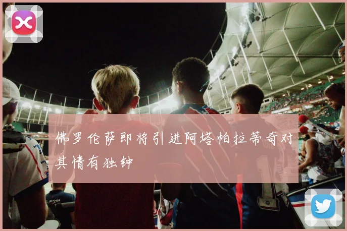 佛罗伦萨即将引进阿塔帕拉蒂奇对其情有独钟