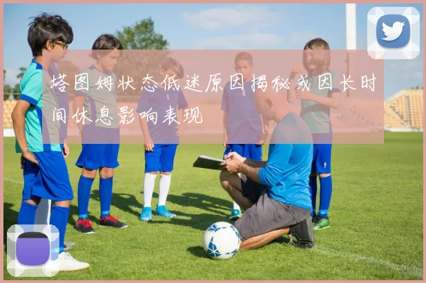 塔图姆状态低迷原因揭秘或因长时间休息影响表现