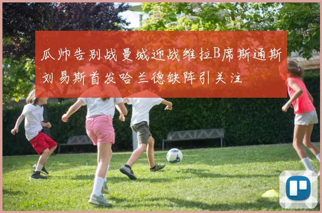 瓜帅告别战曼城迎战维拉B席斯通斯刘易斯首发哈兰德缺阵引关注