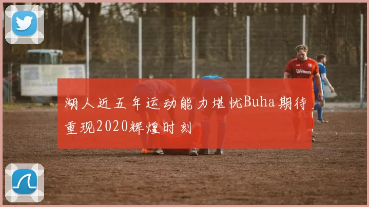 湖人近五年运动能力堪忧Buha期待重现2020辉煌时刻