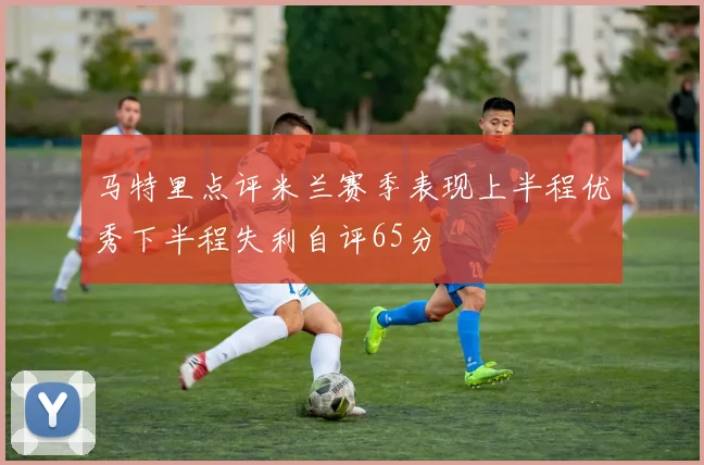 马特里点评米兰赛季表现上半程优秀下半程失利自评65分