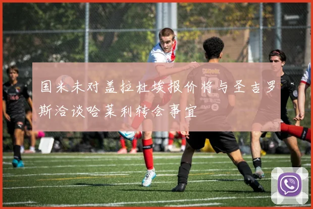 国米未对盖拉杜埃报价将与圣吉罗斯洽谈哈莱利转会事宜