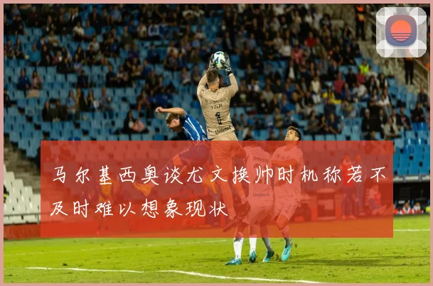马尔基西奥谈尤文换帅时机称若不及时难以想象现状