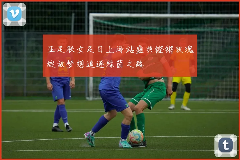 亚足联女足日上海站盛典铿锵玫瑰绽放梦想追逐绿茵之路