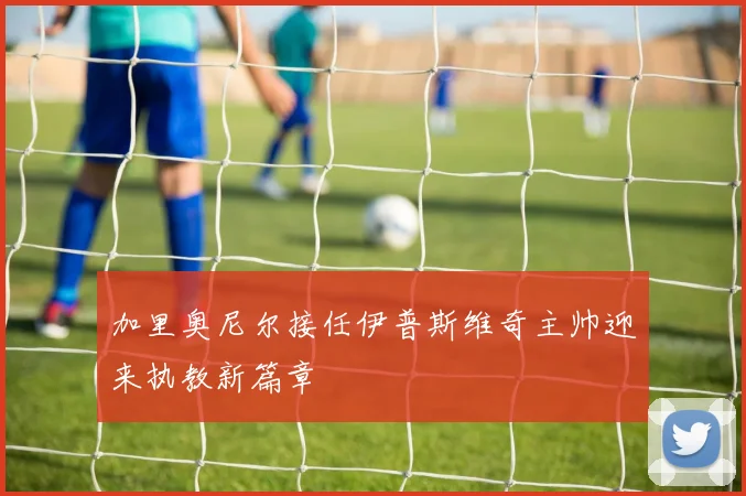 加里奥尼尔接任伊普斯维奇主帅迎来执教新篇章