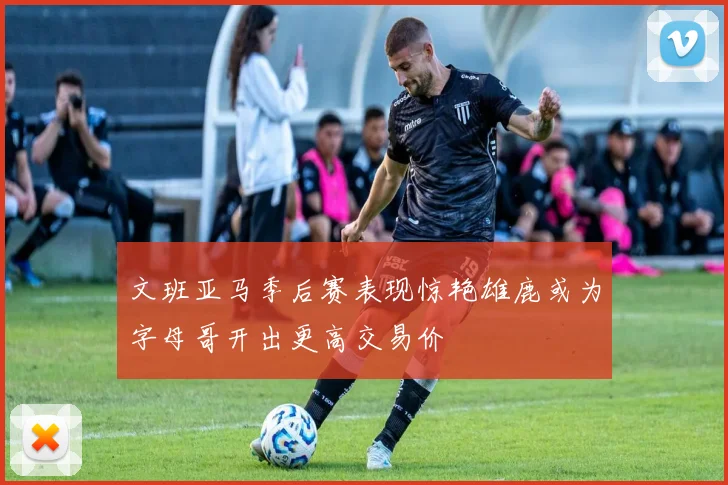 文班亚马季后赛表现惊艳雄鹿或为字母哥开出更高交易价