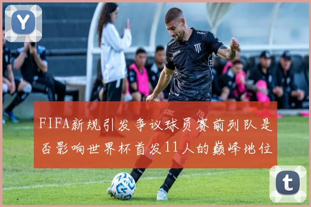 FIFA新规引发争议球员赛前列队是否影响世界杯首发11人的巅峰地位