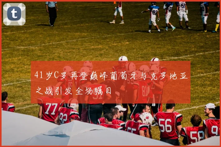 41岁C罗再登巅峰葡萄牙与克罗地亚之战引发全场瞩目