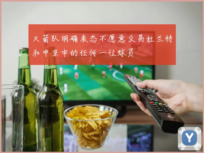 火箭队明确表态不愿意交易杜兰特和申京中的任何一位球员