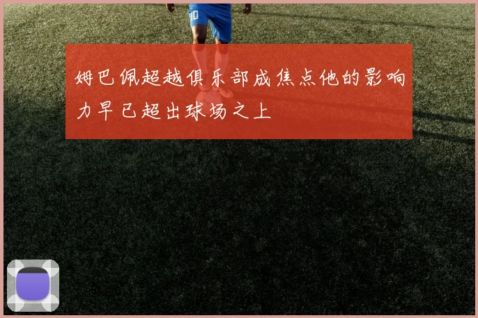姆巴佩超越俱乐部成焦点他的影响力早已超出球场之上