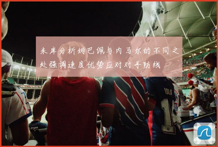 米库分析姆巴佩与内马尔的不同之处强调速度优势应对对手防线