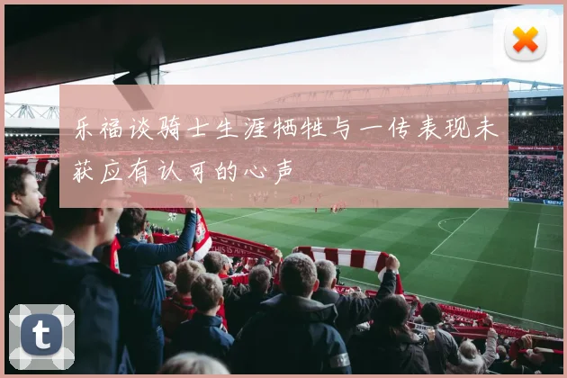乐福谈骑士生涯牺牲与一传表现未获应有认可的心声