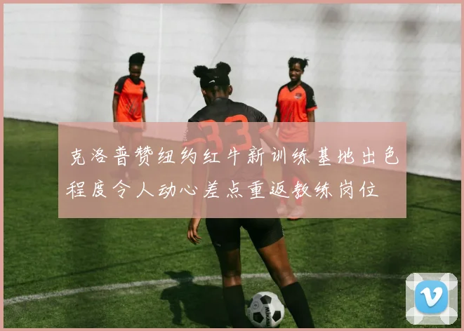 克洛普赞纽约红牛新训练基地出色程度令人动心差点重返教练岗位
