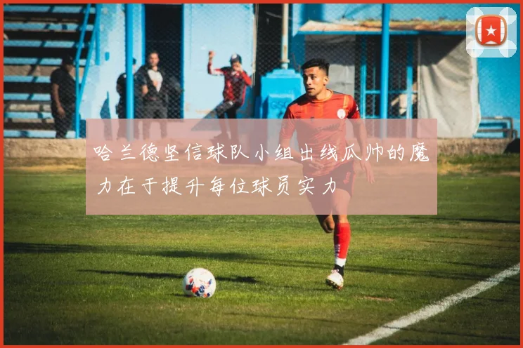 哈兰德坚信球队小组出线瓜帅的魔力在于提升每位球员实力
