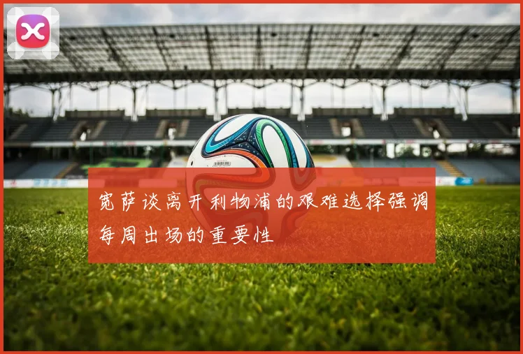 宽萨谈离开利物浦的艰难选择强调每周出场的重要性