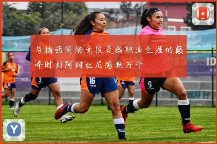 与梅西同场竞技是我职业生涯的巅峰时刻阿姆杜尼感慨万千