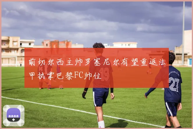 前切尔西主帅罗塞尼尔有望重返法甲执掌巴黎FC帅位