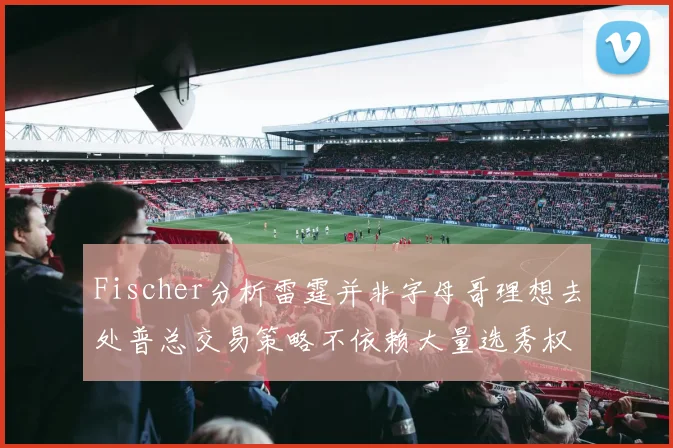 Fischer分析雷霆并非字母哥理想去处普总交易策略不依赖大量选秀权