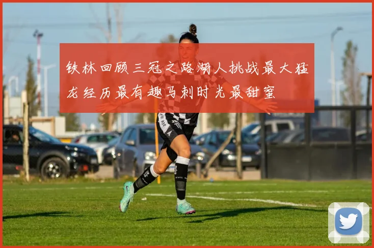 铁林回顾三冠之路湖人挑战最大猛龙经历最有趣马刺时光最甜蜜