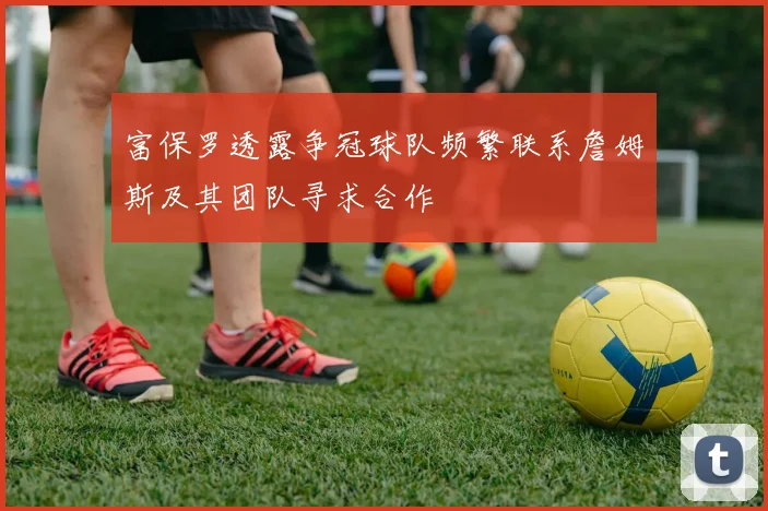 富保罗透露争冠球队频繁联系詹姆斯及其团队寻求合作