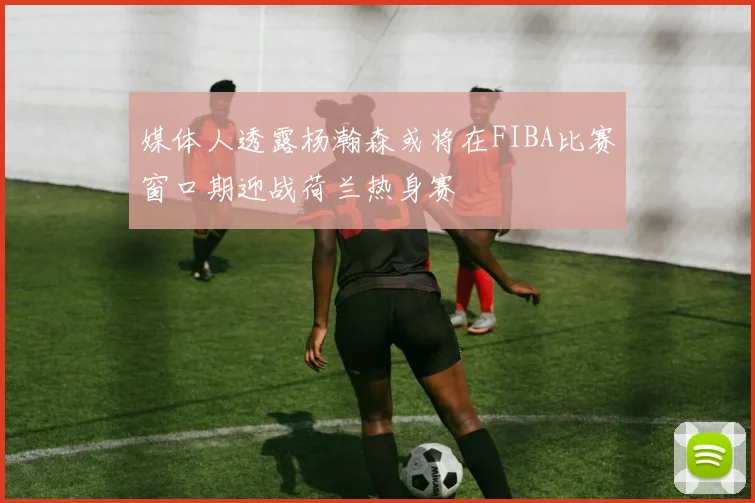 媒体人透露杨瀚森或将在FIBA比赛窗口期迎战荷兰热身赛