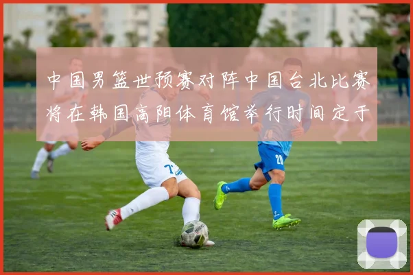 中国男篮世预赛对阵中国台北比赛将在韩国高阳体育馆举行时间定于7月6日