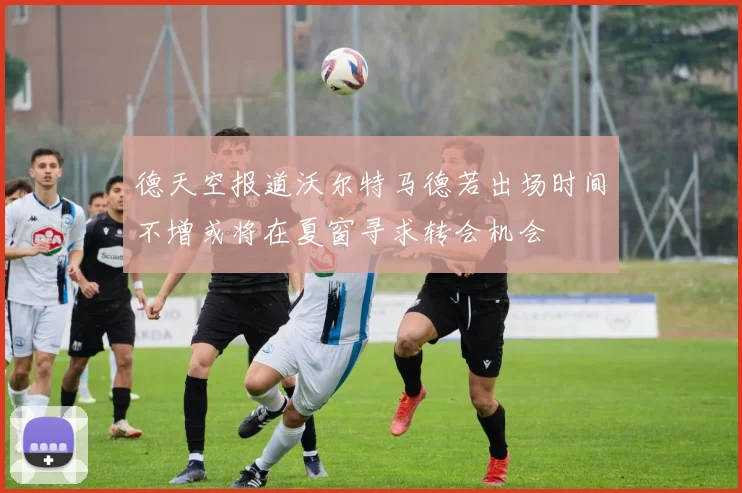 德天空报道沃尔特马德若出场时间不增或将在夏窗寻求转会机会