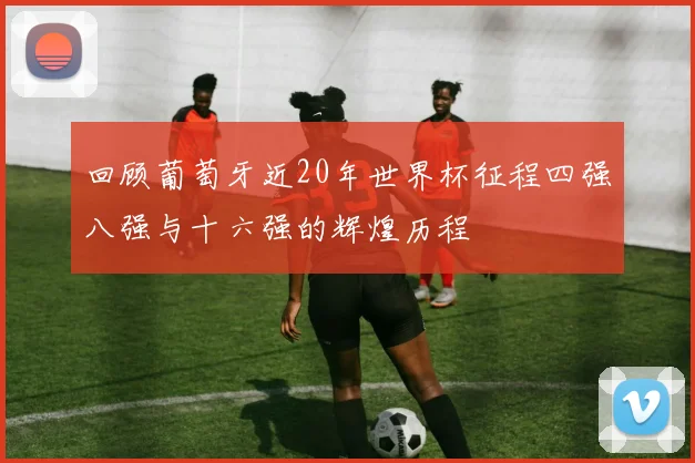 回顾葡萄牙近20年世界杯征程四强八强与十六强的辉煌历程