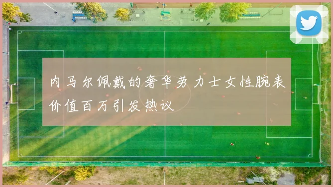 内马尔佩戴的奢华劳力士女性腕表价值百万引发热议