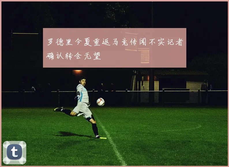 罗德里今夏重返马竞传闻不实记者确认转会无望